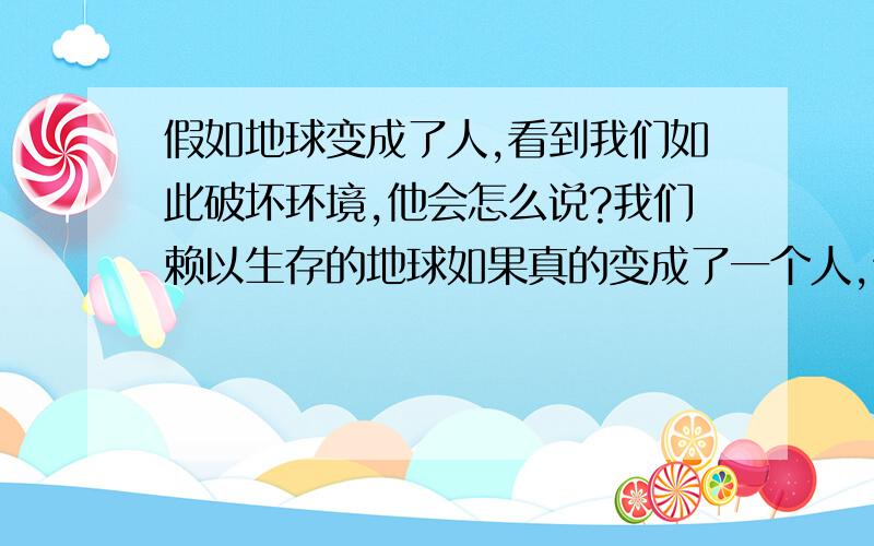 假如地球变成了人,看到我们如此破坏环境,他会怎么说?我们赖以生存的地球如果真的变成了一个人,他有了思想,当他看到我们人类如此猖獗的破坏地球环境的时候,他会怎么说?