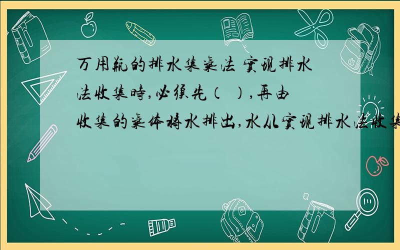 万用瓶的排水集气法 实现排水法收集时,必须先（ ）,再由收集的气体将水排出,水从实现排水法收集时,必须先（                     ）,再由收集的气体将水排出,水从（                ）出,气体从（