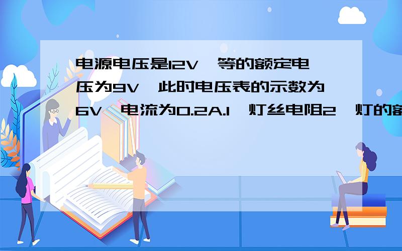 电源电压是12V,等的额定电压为9V,此时电压表的示数为6V,电流为0.2A.1、灯丝电阻2、灯的额定功率3、灯正常工作时,滑动变阻器接入电路的电阻有多大