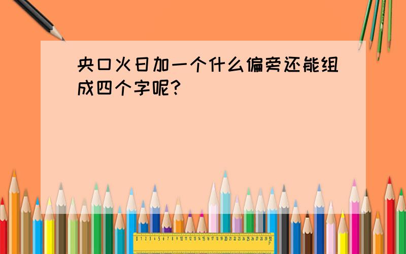 央口火日加一个什么偏旁还能组成四个字呢?