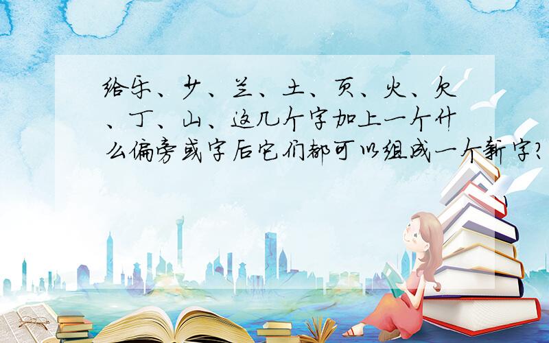 给乐、少、兰、土、页、火、欠、丁、山、这几个字加上一个什么偏旁或字后它们都可以组成一个新字?