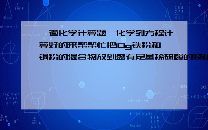 一道化学计算题,化学列方程计算好的来帮帮忙把10g铁粉和铜粉的混合物放到盛有足量稀硫酸的烧杯中,充分反应后,烧杯中物质的总质量比反应前金属混合物与稀硫酸的总质量减少0.1g,求原混