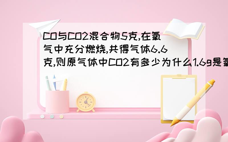 CO与CO2混合物5克,在氧气中充分燃烧,共得气体6.6克,则原气体中CO2有多少为什么1.6g是氧气质量