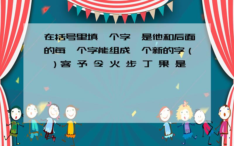 在括号里填一个字,是他和后面的每一个字能组成一个新的字（ ）客 予 令 火 步 丁 果 是