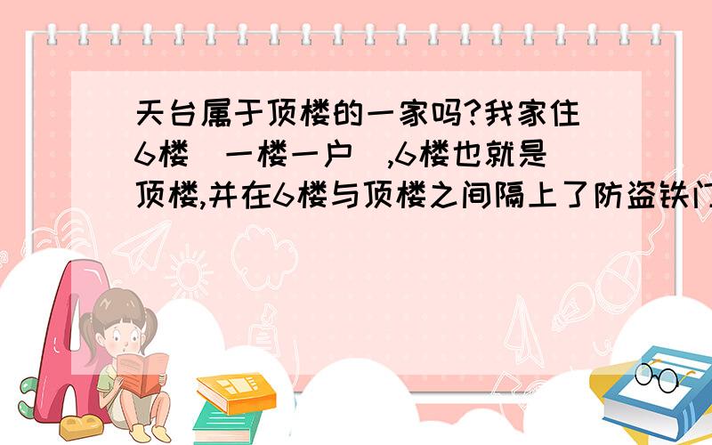 天台属于顶楼的一家吗?我家住6楼（一楼一户）,6楼也就是顶楼,并在6楼与顶楼之间隔上了防盗铁门,还在天台上栽花插草.可我家楼下（5楼）的人很是不爽,觉得天台不是我家一家人的,为了这