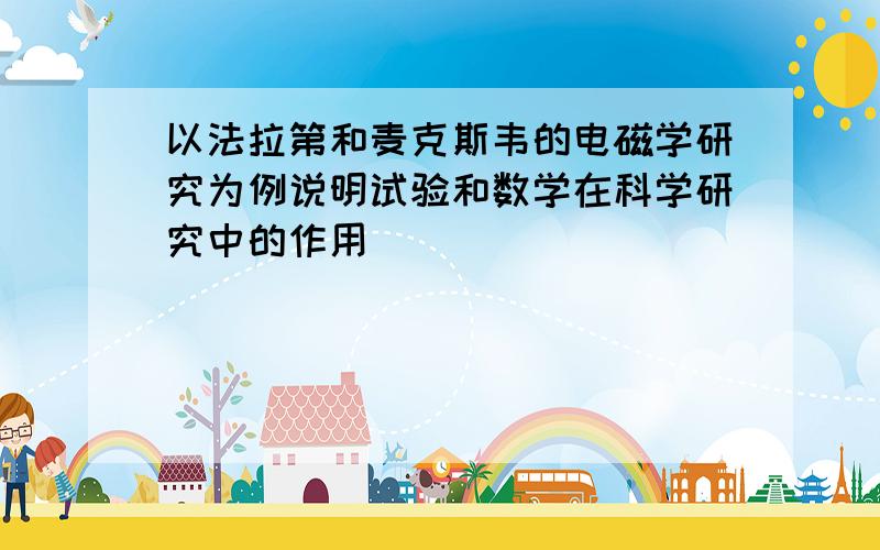 以法拉第和麦克斯韦的电磁学研究为例说明试验和数学在科学研究中的作用