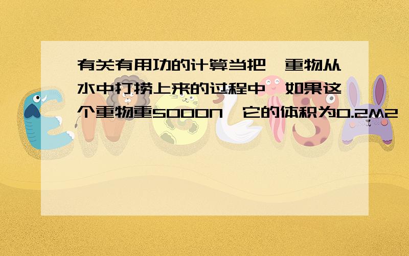 有关有用功的计算当把一重物从水中打捞上来的过程中,如果这个重物重5000N,它的体积为0.2M2,那么要计算它的有用功时,需不需要把浮力求出来,然后再用重力减去浮力,那才算是有用功吗?