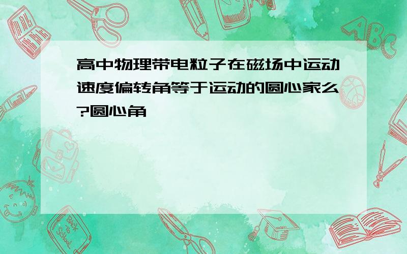 高中物理带电粒子在磁场中运动速度偏转角等于运动的圆心家么?圆心角