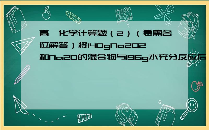 高一化学计算题（2）（急需各位解答）将140gNa2O2和Na2O的混合物与196g水充分反应后,所得NaOH溶液的质量分数为50%.请计算原混合物中Na2O2和Na2O的物质的量各为多少摩尔?各位能帮帮我写下解答过