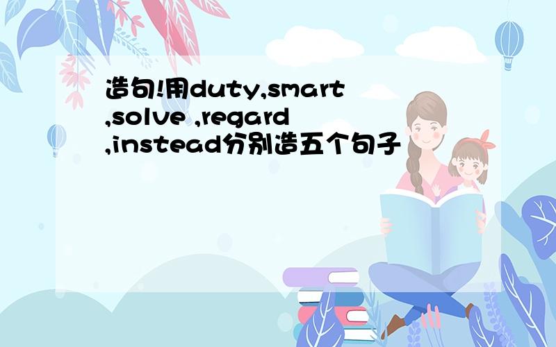 造句!用duty,smart,solve ,regard,instead分别造五个句子