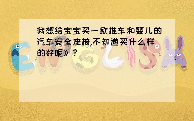 我想给宝宝买一款推车和婴儿的汽车安全座椅,不知道买什么样的好呢》?