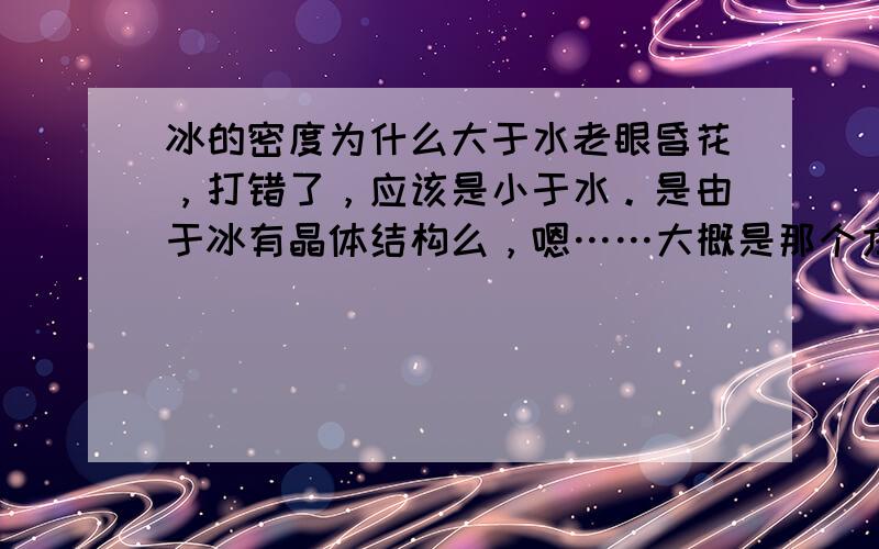 冰的密度为什么大于水老眼昏花，打错了，应该是小于水。是由于冰有晶体结构么，嗯……大概是那个方向