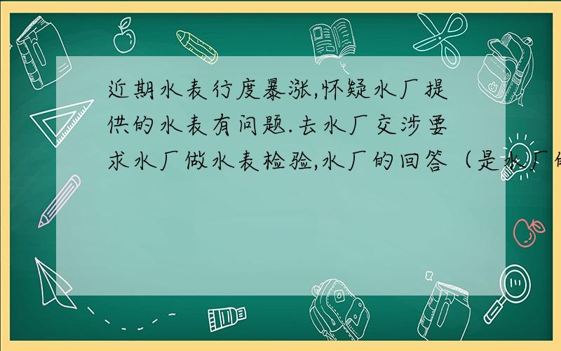 近期水表行度暴涨,怀疑水厂提供的水表有问题.去水厂交涉要求水厂做水表检验,水厂的回答（是水厂的厂长）：意思是要客户自己拿水表去做检验.水厂只按表收费.客户不满意去投拆.我不知