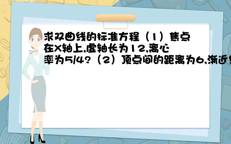 求双曲线的标准方程（1）焦点在X轴上,虚轴长为12,离心率为5/4?（2）顶点间的距离为6,渐近线方程为y=+3/2x或-3/2x?