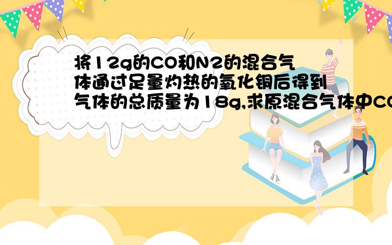 将12g的CO和N2的混合气体通过足量灼热的氧化铜后得到气体的总质量为18g,求原混合气体中CO的质量分数.