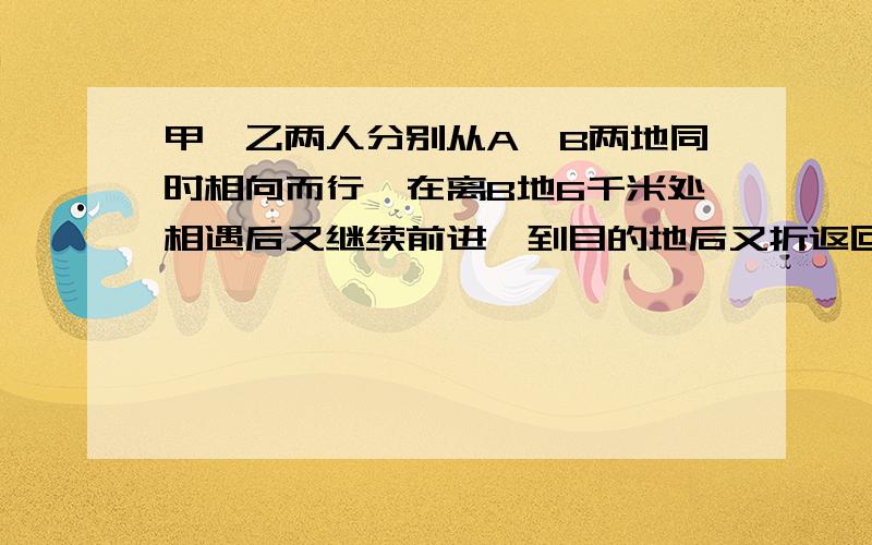 甲,乙两人分别从A,B两地同时相向而行,在离B地6千米处相遇后又继续前进,到目的地后又折返回,又在离A地8千米处相遇,求A b两地的距离请各位写明白点好么.我们还没学分式的。