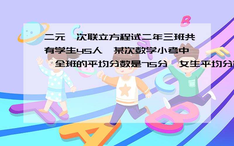 二元一次联立方程试二年三班共有学生45人,某次数学小考中,全班的平均分数是75分,女生平均分数是80分,男生平均分数是75分,则二年三班男、女生各有多少人