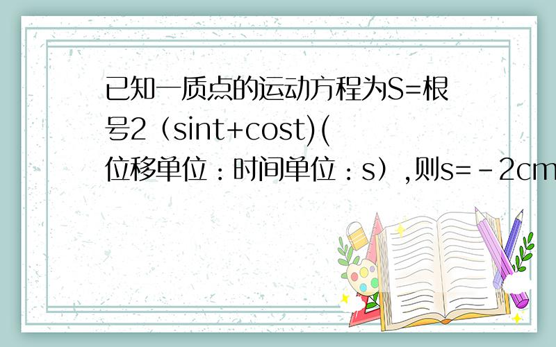 已知一质点的运动方程为S=根号2（sint+cost)(位移单位：时间单位：s）,则s=-2cm时,质点的速度为