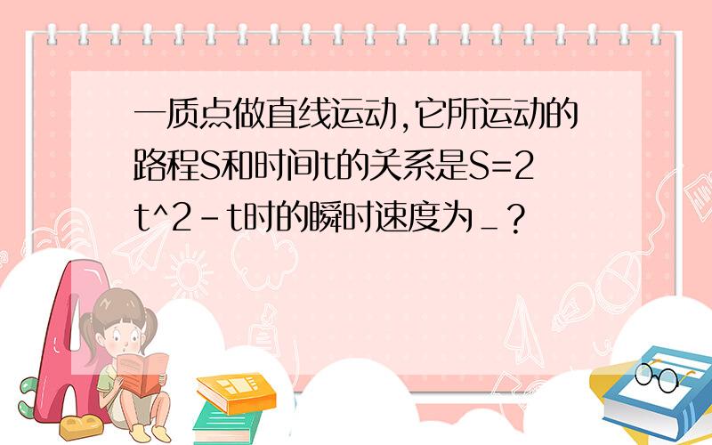 一质点做直线运动,它所运动的路程S和时间t的关系是S=2t^2-t时的瞬时速度为＿?