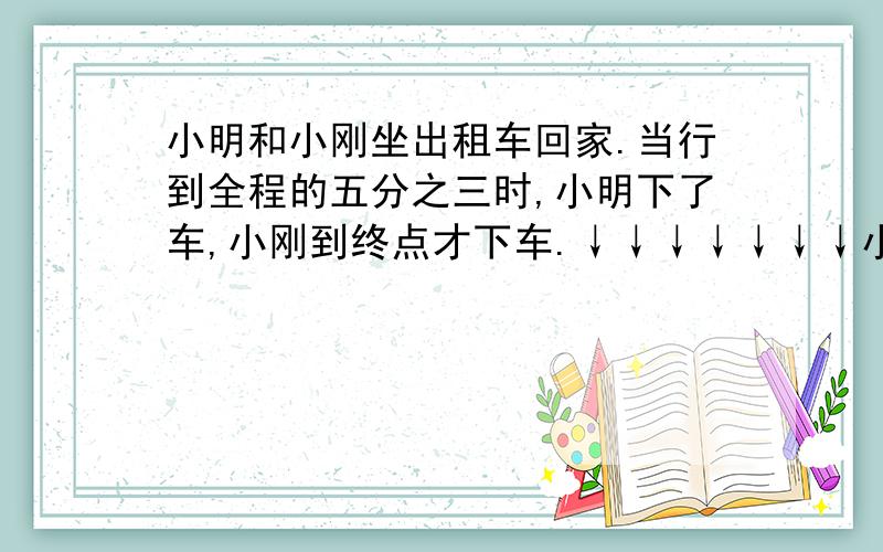 小明和小刚坐出租车回家.当行到全程的五分之三时,小明下了车,小刚到终点才下车.↓↓↓↓↓↓↓小明和小刚坐出租车回家.当行到全程的五分之三时,小明下了车,小刚到终点才下车.他们两