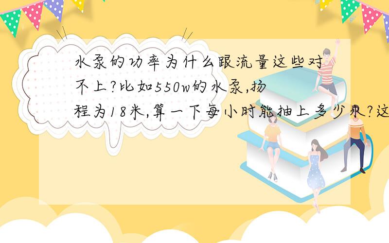 水泵的功率为什么跟流量这些对不上?比如550w的水泵,扬程为18米,算一下每小时能抽上多少水?这抽上去水的体积是不是就是流量,照公式算1吨水得180度电啊,怎么可能.