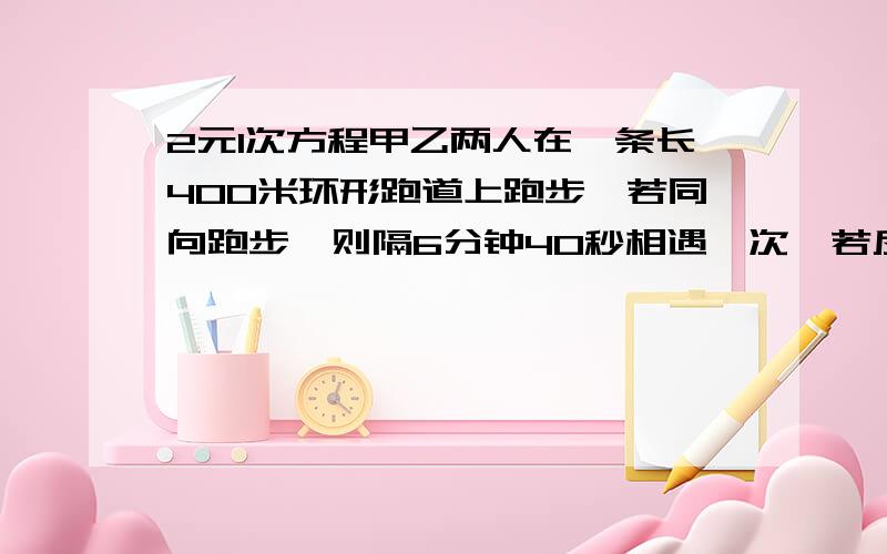 2元1次方程甲乙两人在一条长400米环形跑道上跑步,若同向跑步,则隔6分钟40秒相遇一次,若反向跑步,则1分20秒相遇一次,设甲比乙跑得快.则甲乙两人每分钟分别跑多少米?