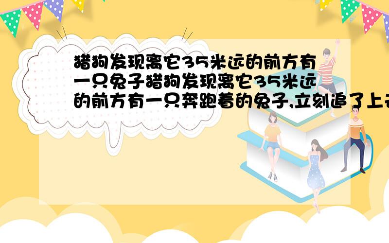 猎狗发现离它35米远的前方有一只兔子猎狗发现离它35米远的前方有一只奔跑着的兔子,立刻追了上去,兔子跑7步的路程猎狗只需跑4步,但猎狗跑3步的时间兔子却能跑4步.问猎狗至少跑出多远才