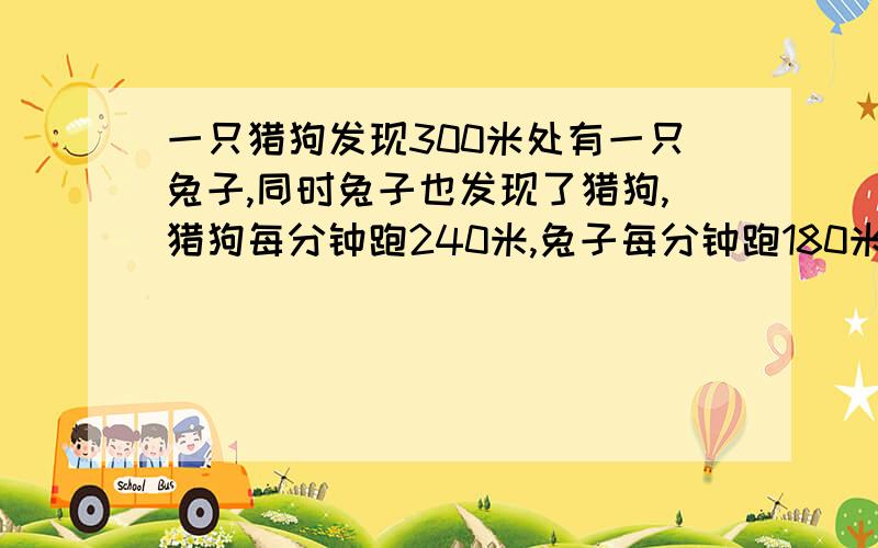 一只猎狗发现300米处有一只兔子,同时兔子也发现了猎狗,猎狗每分钟跑240米,兔子每分钟跑180米,如果同时起跑猎狗多久可以追上兔子