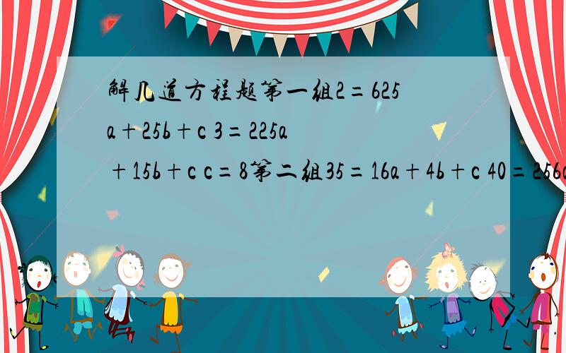 解几道方程题第一组2=625a+25b+c 3=225a+15b+c c=8第二组35=16a+4b+c 40=256a+16b+c 35=784a+28b+c第三组12=1024a+32b+c 36=4096a+64b+c 72=9126a+96b+c