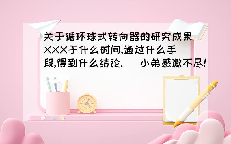 关于循环球式转向器的研究成果XXX于什么时间,通过什么手段,得到什么结论.   小弟感激不尽!