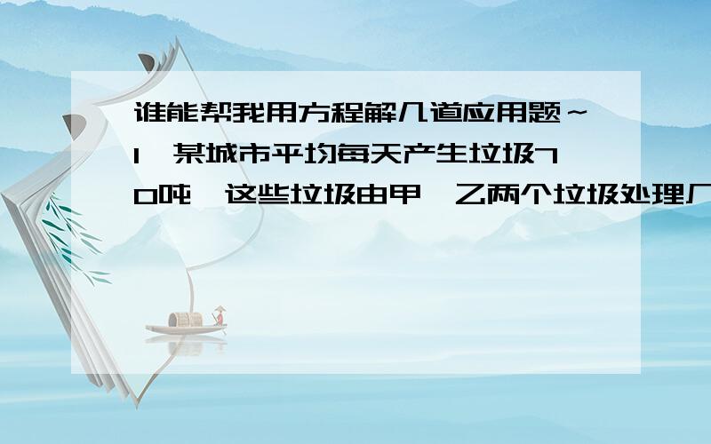 谁能帮我用方程解几道应用题～1、某城市平均每天产生垃圾70吨,这些垃圾由甲、乙两个垃圾处理厂处理,已知甲厂每小时可处理垃圾5.5吨,需费用55元；乙厂每小时可处理垃圾4.5吨,需费用49.5元