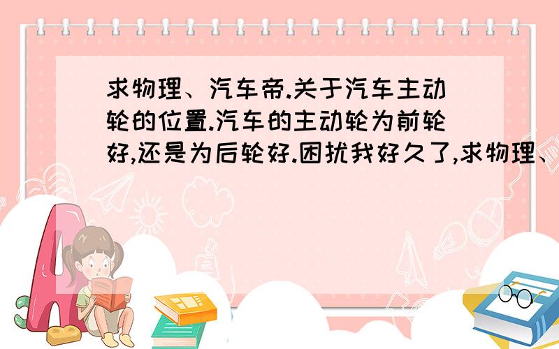 求物理、汽车帝.关于汽车主动轮的位置.汽车的主动轮为前轮好,还是为后轮好.困扰我好久了,求物理、汽车帝帮我详细地分析下.是为前轮省油，还是为后轮省油。