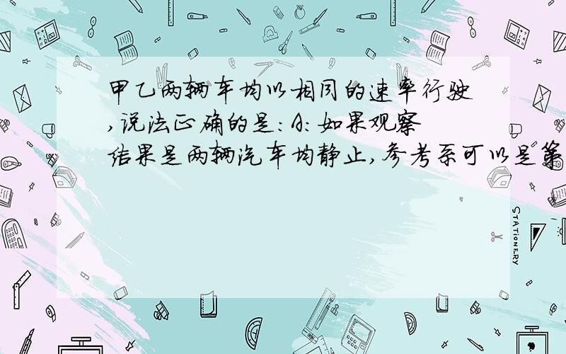 甲乙两辆车均以相同的速率行驶,说法正确的是：A：如果观察结果是两辆汽车均静止,参考系可以是第三辆车B：如果以甲车中一走动的人为参考系,乙车仍是静止的讲讲理由噢,