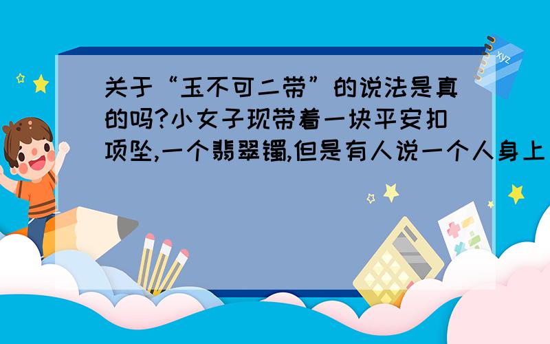 关于“玉不可二带”的说法是真的吗?小女子现带着一块平安扣项坠,一个翡翠镯,但是有人说一个人身上只能带一件玉器,带两件或以上不好,真的有这种说法吗?