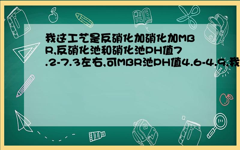 我这工艺是反硝化加硝化加MBR,反硝化池和硝化池PH值7.2-7.3左右,可MBR池PH值4.6-4.9,我用碱调节了但过了一段时间PH值又恢复到4.6-4.9,是什么原因,