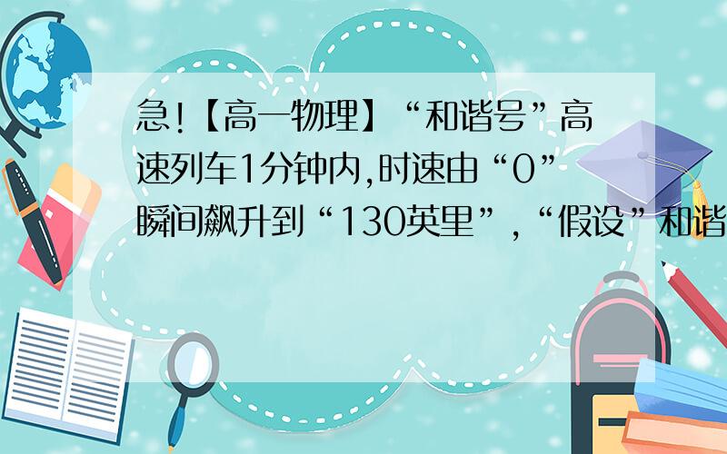 急!【高一物理】“和谐号”高速列车1分钟内,时速由“0”瞬间飙升到“130英里”,“假设”和谐号“高速“和谐号”高速列车1分钟内,时速由“0”瞬间飙升到“130英里”,“假设”和谐号“高