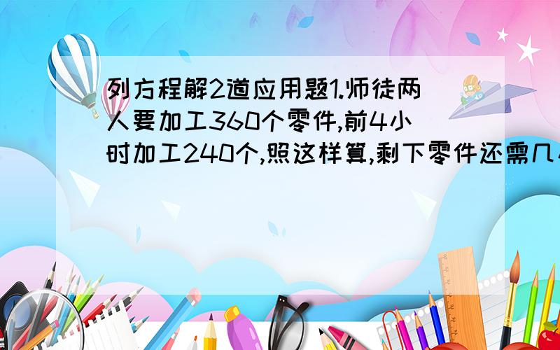 列方程解2道应用题1.师徒两人要加工360个零件,前4小时加工240个,照这样算,剩下零件还需几小时加工完?2.某车间要加工1440个零件,原计划20天完成,实际头4天就加工360个.照这样的效率可提前几