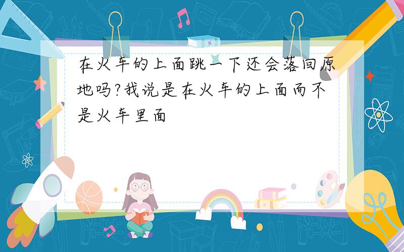 在火车的上面跳一下还会落回原地吗?我说是在火车的上面而不是火车里面