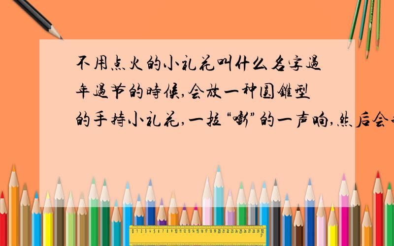 不用点火的小礼花叫什么名字过年过节的时候,会放一种圆锥型的手持小礼花,一拉“嘭”的一声响,然后会飞出许多塑料片塑料丝.没有火花,禁放区也可以用.这种东西叫什么名字?