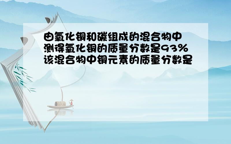 由氧化铜和碳组成的混合物中 测得氧化铜的质量分数是93％该混合物中铜元素的质量分数是