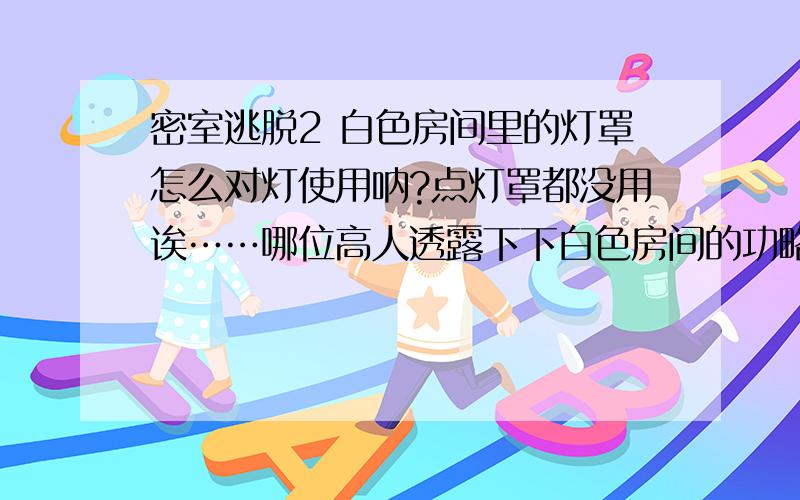 密室逃脱2 白色房间里的灯罩怎么对灯使用呐?点灯罩都没用诶……哪位高人透露下下白色房间的功略不?西西~不是摩托车的那个……是白色房间……全白的……