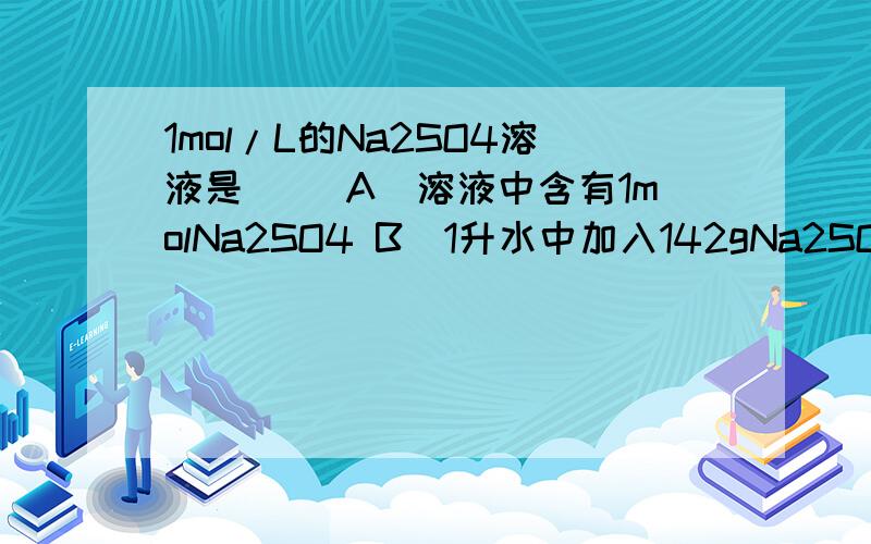 1mol/L的Na2SO4溶液是（ ）A．溶液中含有1molNa2SO4 B．1升水中加入142gNa2SO4 C．1molNa2SO4溶于1mol水中 D．将322gNa2SO4•10H2O溶于少量水后再稀释成1000mL