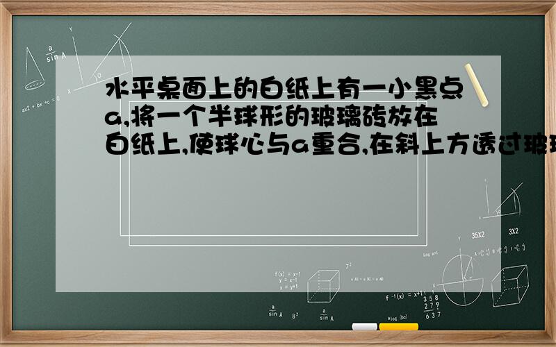 水平桌面上的白纸上有一小黑点a,将一个半球形的玻璃砖放在白纸上,使球心与a重合,在斜上方透过玻璃砖观察a则看到a的像▁▁▁▁▁