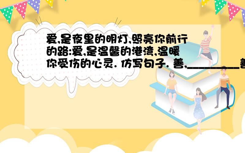 爱,是夜里的明灯,照亮你前行的路:爱,是温馨的港湾,温暖你受伤的心灵. 仿写句子. 善,_________善,________,__________；__________,___________.仿照句子.