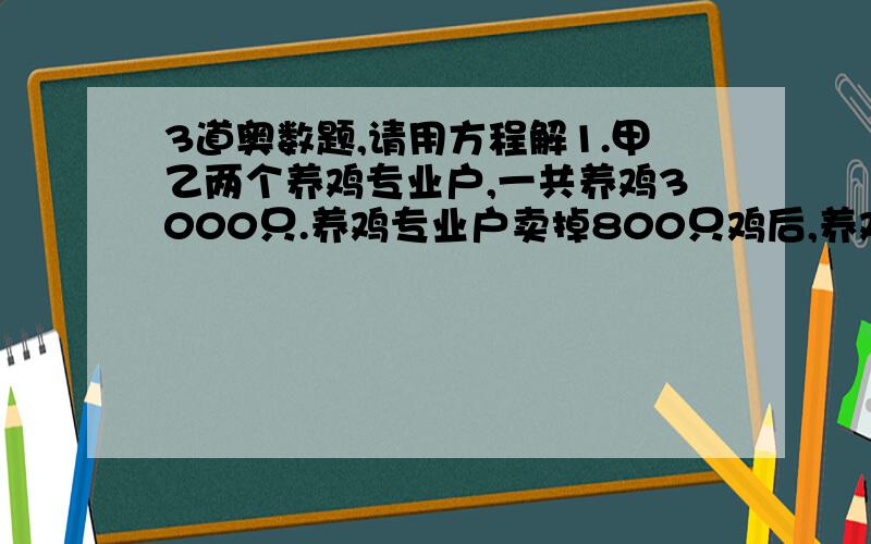 3道奥数题,请用方程解1.甲乙两个养鸡专业户,一共养鸡3000只.养鸡专业户卖掉800只鸡后,养鸡专业户养鸡的只数正好是乙养鸡专业户剩下的3倍.甲乙两个养鸡专业户原来各养鸡多少只/2.妈妈今年