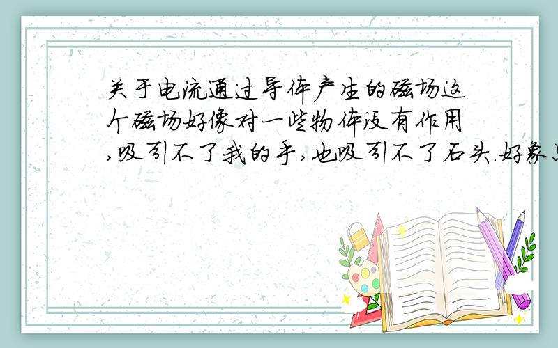 关于电流通过导体产生的磁场这个磁场好像对一些物体没有作用,吸引不了我的手,也吸引不了石头.好象只能吸引小磁针,是不是?