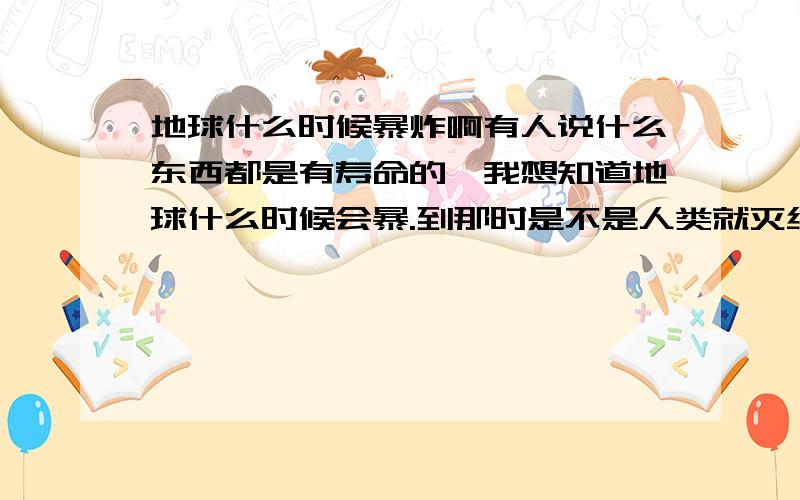 地球什么时候暴炸啊有人说什么东西都是有寿命的,我想知道地球什么时候会暴.到那时是不是人类就灭绝了啊?