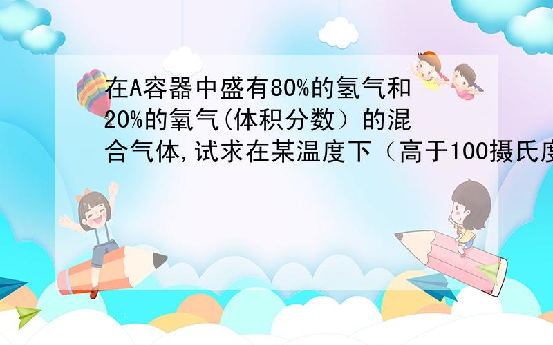 在A容器中盛有80%的氢气和20%的氧气(体积分数）的混合气体,试求在某温度下（高于100摄氏度）时,引燃A容器中的气体,恢复到原来温度,则A容器内混合气体的平均式量是多少,引燃前后,A容器内