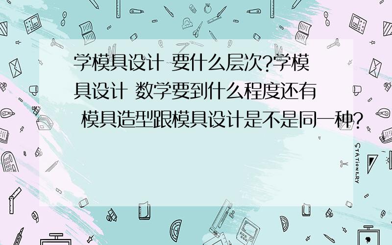 学模具设计 要什么层次?学模具设计 数学要到什么程度还有 模具造型跟模具设计是不是同一种?