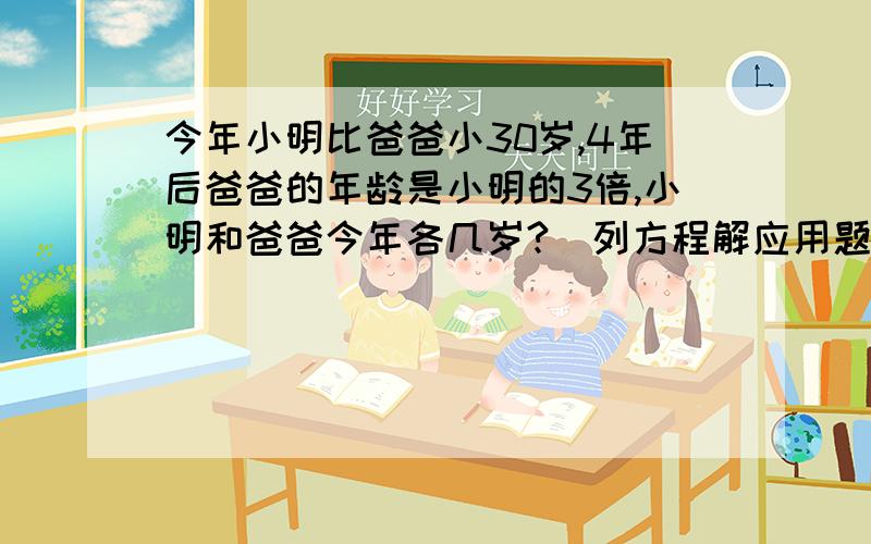 今年小明比爸爸小30岁,4年后爸爸的年龄是小明的3倍,小明和爸爸今年各几岁?（列方程解应用题）